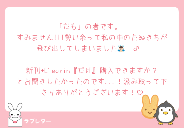「だも」の者です。
すみません!!!勢い余って私の中のたぬきちが飛び出してしまいました🙇🏻‍♂️

新刊+L'ecrin『だけ』購入できますか？とお聞きしたかったのです...！汲み取って下さりありがとうございます！