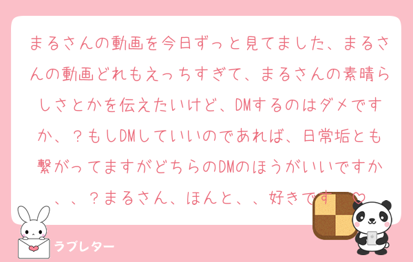 まるさんの動画を今日ずっと見てました、まるさんの動画どれもえっちすぎて、まるさんの素晴らしさとかを伝えたいけど、DMするのはダメですか、？もしDMしていいのであれば、日常垢とも繋がってますがどちらのDMのほうがいいですか、、？まるさん、ほんと、、好きです♡♡