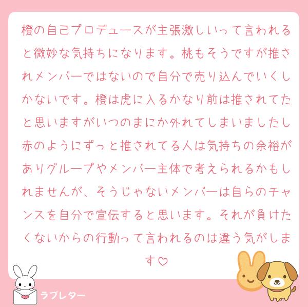 橙の自己プロデュースが主張激しいって言われると微妙な気持ちになります。桃もそうですが推されメンバーではないので自分で売り込んでいくしかないです。橙は虎に入るかなり前は推されてたと思いますがいつのまにか外れてしまいましたし赤のようにずっと推されてる人は気持ちの余裕がありグループやメンバー主体で考えられるかもしれませんが、そうじゃないメンバーは自らのチャンスを自分で宣伝すると思います。それが負けたくないからの行動って言われるのは違う気がします