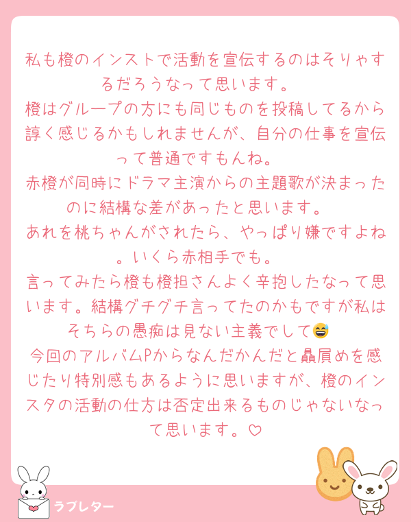 私も橙のインストで活動を宣伝するのはそりゃするだろうなって思います。
橙はグループの方にも同じものを投稿してるから諄く感じるかもしれませんが、自分の仕事を宣伝って普通ですもんね。
赤橙が同時にドラマ主演からの主題歌が決まったのに結構な差があったと思います。
あれを桃ちゃんがされたら、やっぱり嫌ですよね。いくら赤相手でも。
言ってみたら橙も橙担さんよく辛抱したなって思います。結構グチグチ言ってたのかもですが私はそちらの愚痴は見ない主義でして😅
今回のアルバムPからなんだかんだと贔屓めを感じたり特別感もあるように思いますが、橙のインスタの活動の仕方は否定出来るものじゃないなって思います。