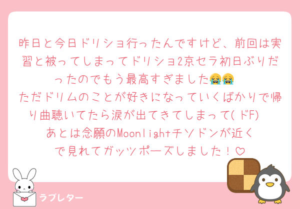 昨日と今日ドリショ行ったんですけど、前回は実習と被ってしまってドリショ2京セラ初日ぶりだったのでもう最高すぎました😭😭
ただドリムのことが好きになっていくばかりで帰り曲聴いてたら涙が出てきてしまって(ドF)
あとは念願のMoonlightチソドンが近くで見れてガッツポーズしました！