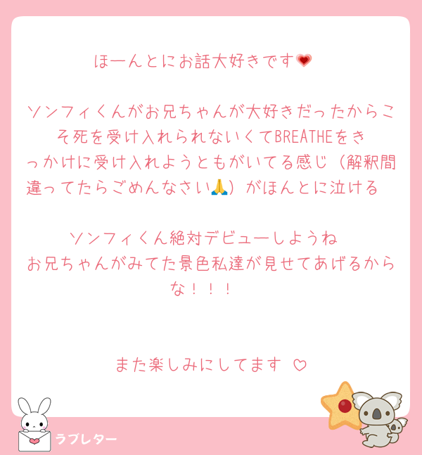 ほーんとにお話大好きです💗

ソンフィくんがお兄ちゃんが大好きだったからこそ死を受け入れられないくてBREATHEをきっかけに受け入れようともがいてる感じ（解釈間違ってたらごめんなさい🙏）がほんとに泣ける

ソンフィくん絶対デビューしようね
お兄ちゃんがみてた景色私達が見せてあげるからな！！！


また楽しみにしてます♡