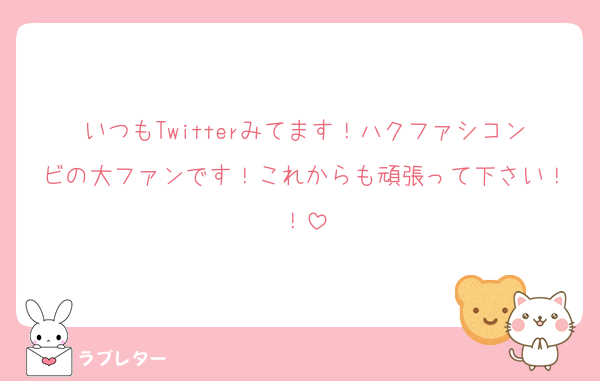 いつもTwitterみてます！ハクファシコンビの大ファンです！これからも頑張って下さい！！
