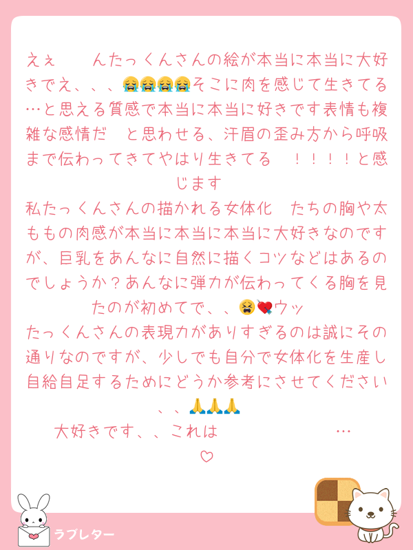 えぇ〜〜んたっくんさんの絵が本当に本当に大好きでえ、、、😭😭😭😭そこに肉を感じて生きてる…と思える質感で本当に本当に好きです表情も複雑な感情だ〜と思わせる、汗眉の歪み方から呼吸まで伝わってきてやはり生きてる〜！！！！と感じます
私たっくんさんの描かれる女体化🥷たちの胸や太ももの肉感が本当に本当に本当に大好きなのですが、巨乳をあんなに自然に描くコツなどはあるのでしょうか？あんなに弾力が伝わってくる胸を見たのが初めてで、、😫💘ウッ
たっくんさんの表現力がありすぎるのは誠にその通りなのですが、少しでも自分で女体化を生産し自給自足するためにどうか参考にさせてください、、🙏🙏🙏
大好きです、、これはℒ𝒪𝒱ℰ ℒ𝒜𝒯ℰℛ…♡