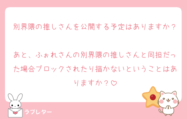 別界隈の推しさんを公開する予定はありますか？
あと、ふぉれさんの別界隈の推しさんと同担だった場合ブロックされたり描かないということはありますか？