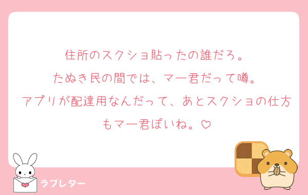 住所のスクショ貼ったの誰だろ。
たぬき民の間では、マー君だって噂。
アプリが配達用なんだって、あとスクショの仕方もマー君ぽいね。