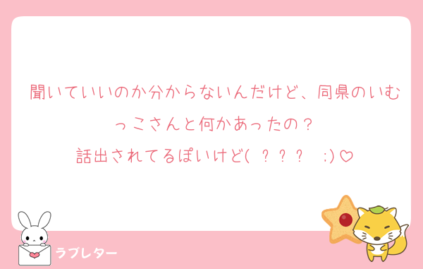 聞いていいのか分からないんだけど、同県のいむっこさんと何かあったの？
話出されてるぽいけど( ˊᵕˋ ;)