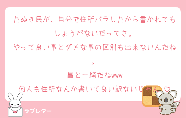 たぬき民が、自分で住所バラしたから書かれてもしょうがないだってさ。
やって良い事とダメな事の区別も出来ないんだね。
昌と一緒だねwww
何人も住所なんか書いて良い訳ないじゃん‼︎