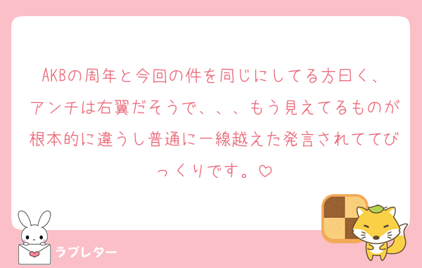 AKBの周年と今回の件を同じにしてる方曰く、アンチは右翼だそうで、、、もう見えてるものが根本的に違うし普通に一線越えた発言されててびっくりです。