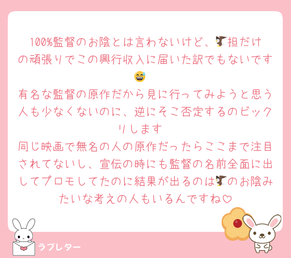 100%監督のお陰とは言わないけど、🦅担だけの頑張りでこの興行収入に届いた訳でもないです😅
有名な監督の原作だから見に行ってみようと思う人も少なくないのに、逆にそこ否定するのビックリします
同じ映画で無名の人の原作だったらここまで注目されてないし、宣伝の時にも監督の名前全面に出してプロモしてたのに結果が出るのは🦅のお陰みたいな考えの人もいるんですね