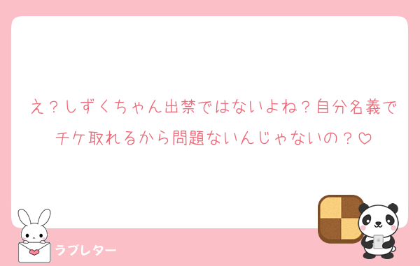 え？しずくちゃん出禁ではないよね？自分名義でチケ取れるから問題ないんじゃないの？