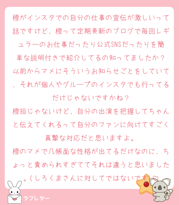 橙がインスタでの自分の仕事の宣伝が激しいって話ですけど、橙って定期更新のブログで毎回レギュラーのお仕事だったり公式SNSだったりを簡単な説明付きで紹介してるの知ってましたか？
以前からマメにそういうお知らせごとをしていて、それが個人やグループのインスタでも行ってるだけじゃないですかね？
橙担じゃないけど、自分の出演を把握してちゃんと伝えてくれるって自分のファンに向けてすごく真摯な対応だと思いますよ。
橙のマメで几帳面な性格が出てるだけなのに、ちょっと責められすぎててそれは違うと思いました。(しろくまさんに対してではないです)