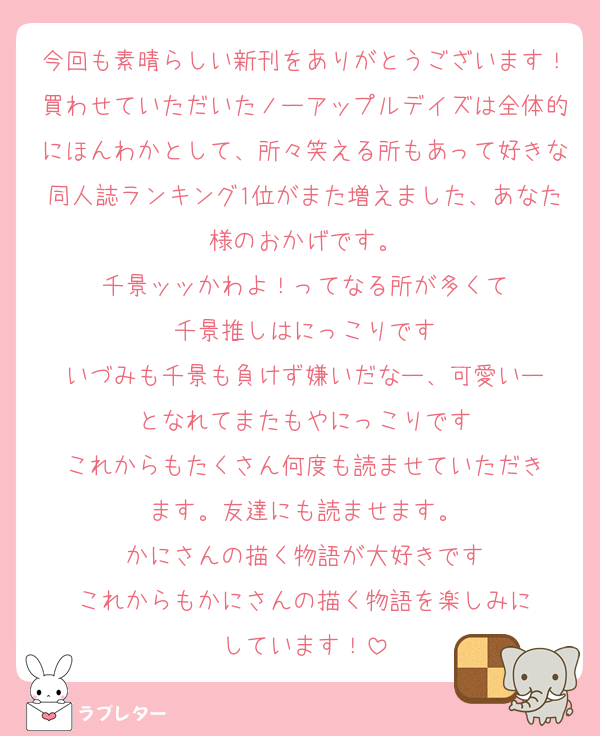 今回も素晴らしい新刊をありがとうございます！買わせていただいたノーアップルデイズは全体的にほんわかとして、所々笑える所もあって好きな同人誌ランキング1位がまた増えました、あなた様のおかげです。
千景ッッかわよ！ってなる所が多くて
千景推しはにっこりです
いづみも千景も負けず嫌いだなー、可愛いー
となれてまたもやにっこりです
これからもたくさん何度も読ませていただき
ます。友達にも読ませます。
かにさんの描く物語が大好きです
これからもかにさんの描く物語を楽しみに
しています！