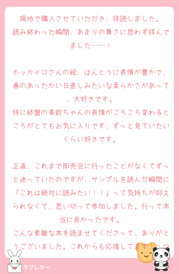 現地で購入させていただき、拝読しました。
読み終わった瞬間、あまりの尊さに思わず拝んでました……！

ホッカイロさんの絵、ほんとうに表情が豊かで、春のあったかい日差しみたいな柔らかさがあって、大好きです。
特に終盤の美鈴ちゃんの表情がころころ変わるところがとてもお気に入りです、ずっと見ていたいくらい好きです。

正直、これまで即売会に行ったことがなくてずっと迷っていたのですが、サンプルを読んだ瞬間に「これは絶対に読みたい！！」って気持ちが抑えられなくて、思い切って参加しました。行って本当に良かったです。
こんな素敵な本を読ませてくださって、ありがとうございました。これからも応援してます！！