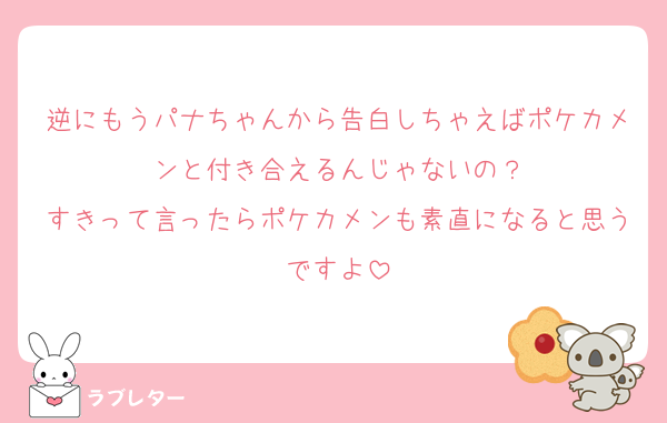 逆にもうパナちゃんから告白しちゃえばポケカメンと付き合えるんじゃないの？
すきって言ったらポケカメンも素直になると思うですよ