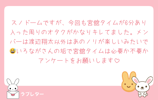 スノドームですが、今回も宮舘タイムが6分あり入った周りのオタクがかなりキレてました。メンバーは渡辺翔太以外はあのノリが楽しいみたいで😅いろながさんの垢で宮舘タイムは必要か不要かアンケートをお願いします