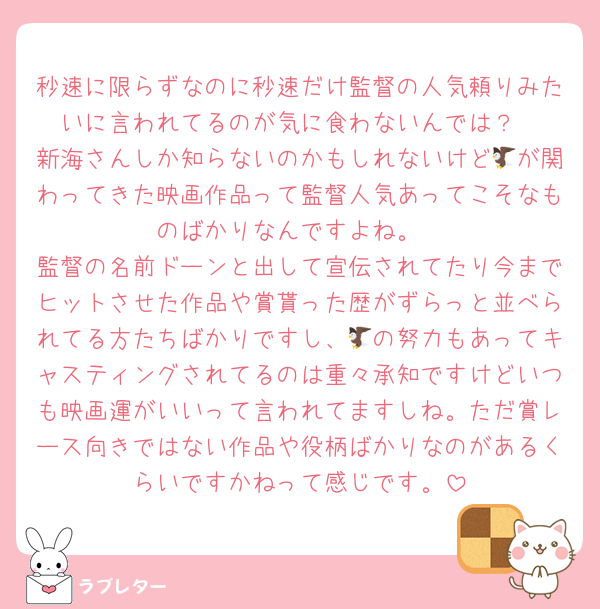 秒速に限らずなのに秒速だけ監督の人気頼りみたいに言われてるのが気に食わないんでは？
新海さんしか知らないのかもしれないけど🦅が関わってきた映画作品って監督人気あってこそなものばかりなんですよね。
監督の名前ドーンと出して宣伝されてたり今までヒットさせた作品や賞貰った歴がずらっと並べられてる方たちばかりですし、🦅の努力もあってキャスティングされてるのは重々承知ですけどいつも映画運がいいって言われてますしね。ただ賞レース向きではない作品や役柄ばかりなのがあるくらいですかねって感じです。