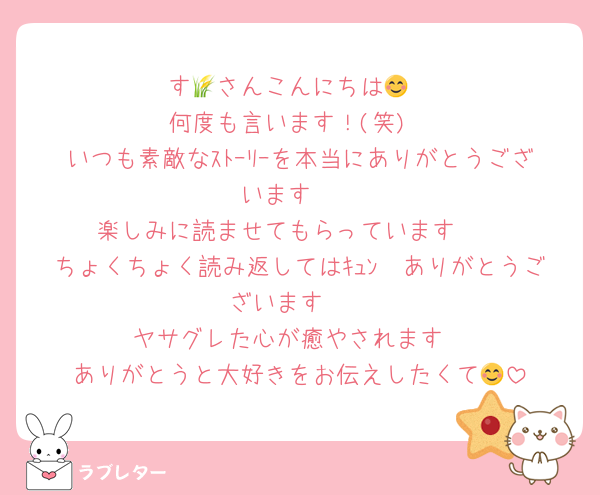 す🌾さんこんにちは😊
何度も言います！(笑)
いつも素敵なｽﾄｰﾘｰを本当にありがとうございます❤
楽しみに読ませてもらっています🥰
ちょくちょく読み返してはｷｭﾝ🫶ありがとうございます❣
ヤサグレた心が癒やされます
ありがとうと大好きをお伝えしたくて😊