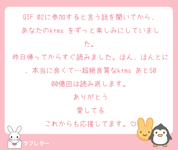 GSF 02に参加すると言う話を聞いてから、あなたのktms をずっと楽しみにしていました。
昨日帰ってからすぐ読みました。ほん、ほんとに、本当に良くて…超絶良質なktms あと5000億回は読み返します。
ありがとう
愛してる
これからも応援してます。