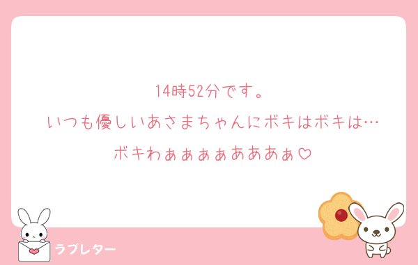 14時52分です。
いつも優しいあさまちゃんにボキはボキは…
ボキわぁぁぁぁあああぁ