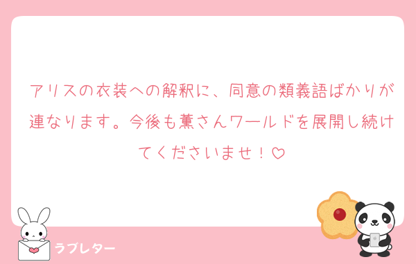 アリスの衣装への解釈に、同意の類義語ばかりが連なります。今後も薫さんワールドを展開し続けてくださいませ！