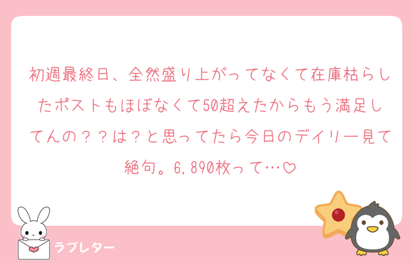 初週最終日、全然盛り上がってなくて在庫枯らしたポストもほぼなくて50超えたからもう満足してんの？？は？と思ってたら今日のデイリー見て絶句。6,890枚って…