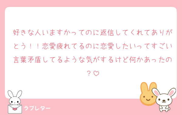 好きな人いますかってのに返信してくれてありがとう！！恋愛疲れてるのに恋愛したいってすごい言葉矛盾してるような気がするけど何かあったの？