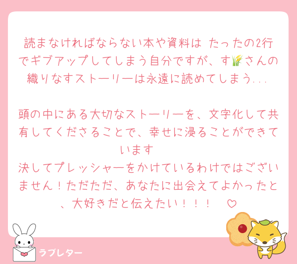 読まなければならない本や資料は たったの2行でギブアップしてしまう自分ですが、す🌾さんの織りなすストーリーは永遠に読めてしまう...
頭の中にある大切なストーリーを、文字化して共有してくださることで、幸せに浸ることができています🥺
決してプレッシャーをかけているわけではございません！ただただ、あなたに出会えてよかったと、大好きだと伝えたい！！！🫶