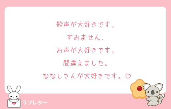 歌声が大好きです。
すみません、
お声が大好きです。
間違えました。
ななしさんが大好きです。