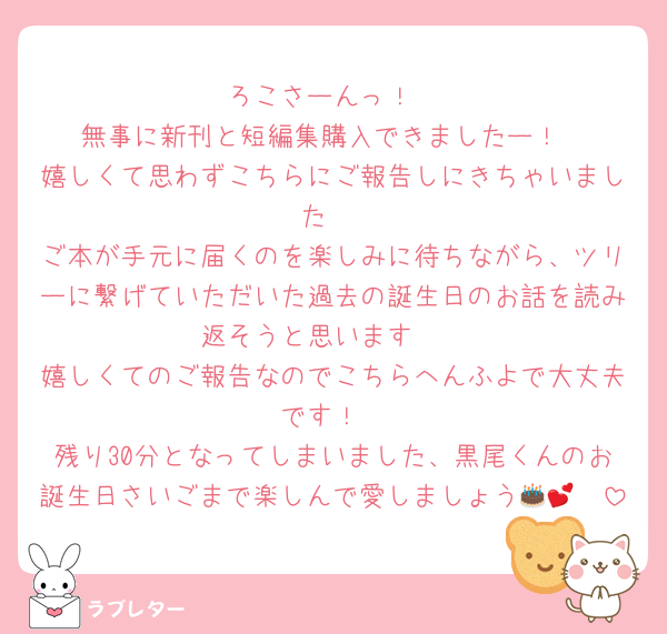 ろこさーんっ！
無事に新刊と短編集購入できましたー！
嬉しくて思わずこちらにご報告しにきちゃいました☺️
ご本が手元に届くのを楽しみに待ちながら、ツリーに繋げていただいた過去の誕生日のお話を読み返そうと思います🫶
嬉しくてのご報告なのでこちらへんふよで大丈夫です！
残り30分となってしまいました、黒尾くんのお誕生日さいごまで楽しんで愛しましょう🎂🥳💕