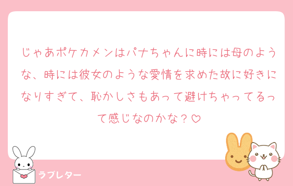 じゃあポケカメンはパナちゃんに時には母のような、時には彼女のような愛情を求めた故に好きになりすぎて、恥かしさもあって避けちゃってるって感じなのかな？