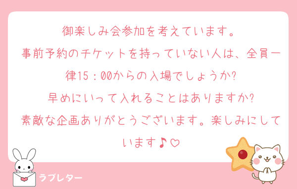 御楽しみ会参加を考えています。
事前予約のチケットを持っていない人は、全員一律15：00からの入場でしょうか?
早めにいって入れることはありますか?
素敵な企画ありがとうございます。楽しみにしています♪