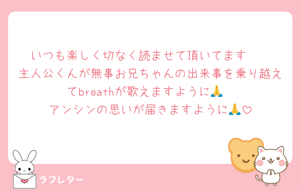 いつも楽しく切なく読ませて頂いてます🥹
主人公くんが無事お兄ちゃんの出来事を乗り越えてbreathが歌えますように🙏
アンシンの思いが届きますように🙏