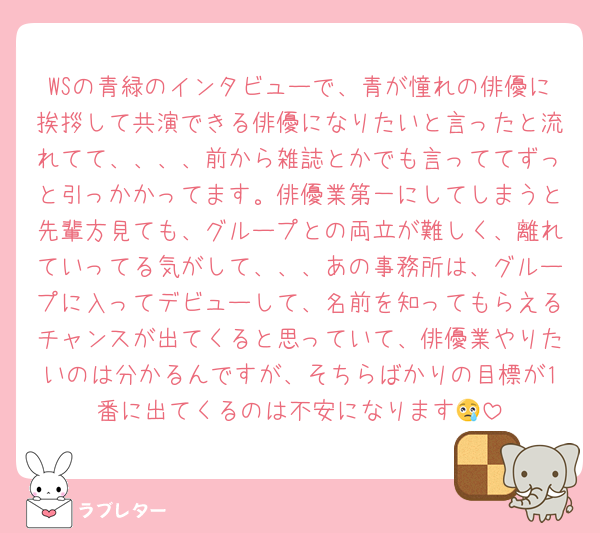 WSの青緑のインタビューで、青が憧れの俳優に挨拶して共演できる俳優になりたいと言ったと流れてて、、、、前から雑誌とかでも言っててずっと引っかかってます。俳優業第一にしてしまうと先輩方見ても、グループとの両立が難しく、離れていってる気がして、、、あの事務所は、グループに入ってデビューして、名前を知ってもらえるチャンスが出てくると思っていて、俳優業やりたいのは分かるんですが、そちらばかりの目標が1番に出てくるのは不安になります😢