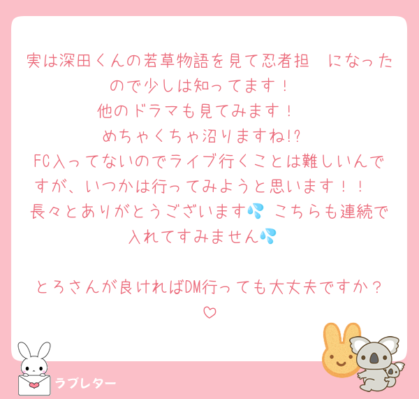 実は深田くんの若草物語を見て忍者担🥷になったので少しは知ってます！
他のドラマも見てみます！♡
めちゃくちゃ沼りますね!?
FC入ってないのでライブ行くことは難しいんですが、いつかは行ってみようと思います！！
長々とありがとうございます💦 こちらも連続で入れてすみません💦

とろさんが良ければDM行っても大丈夫ですか？