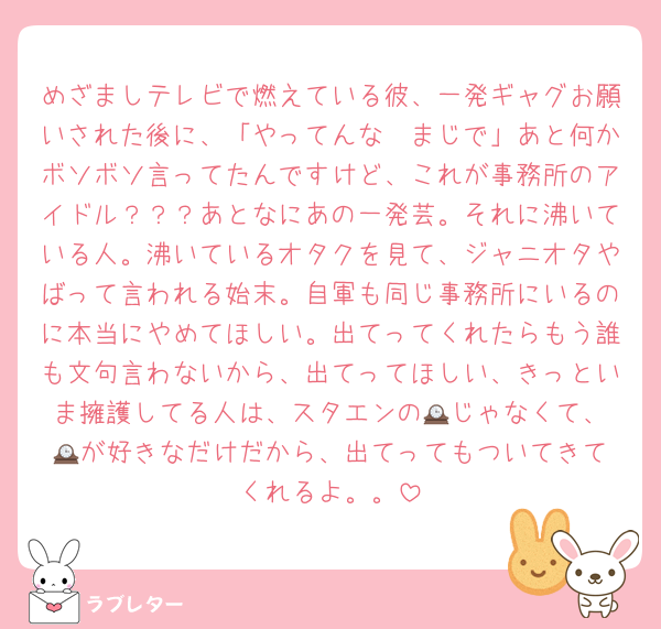 めざましテレビで燃えている彼、一発ギャグお願いされた後に、「やってんな〜まじで」あと何かボソボソ言ってたんですけど、これが事務所のアイドル？？？あとなにあの一発芸。それに沸いている人。沸いているオタクを見て、ジャニオタやばって言われる始末。自軍も同じ事務所にいるのに本当にやめてほしい。出てってくれたらもう誰も文句言わないから、出てってほしい、きっといま擁護してる人は、スタエンの🕰️じゃなくて、🕰️が好きなだけだから、出てってもついてきてくれるよ。。
