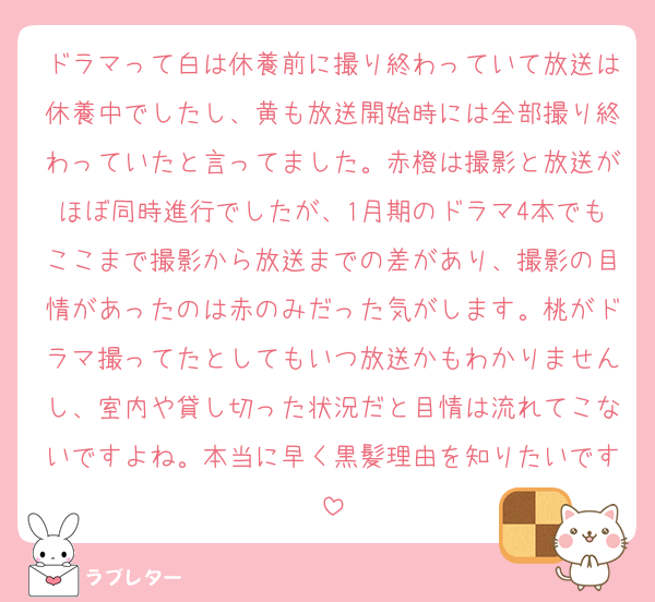 ドラマって白は休養前に撮り終わっていて放送は休養中でしたし、黄も放送開始時には全部撮り終わっていたと言ってました。赤橙は撮影と放送がほぼ同時進行でしたが、1月期のドラマ4本でもここまで撮影から放送までの差があり、撮影の目情があったのは赤のみだった気がします。桃がドラマ撮ってたとしてもいつ放送かもわかりませんし、室内や貸し切った状況だと目情は流れてこないですよね。本当に早く黒髪理由を知りたいです