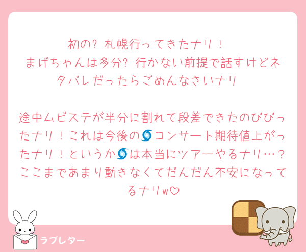 初の⛄️札幌行ってきたナリ！
まげちゃんは多分⛄️行かない前提で話すけどネタバレだったらごめんなさいナリ

途中ムビステが半分に割れて段差できたのびびったナリ！これは今後の🌀コンサート期待値上がったナリ！というか🌀は本当にツアーやるナリ…？ここまであまり動きなくてだんだん不安になってるナリw