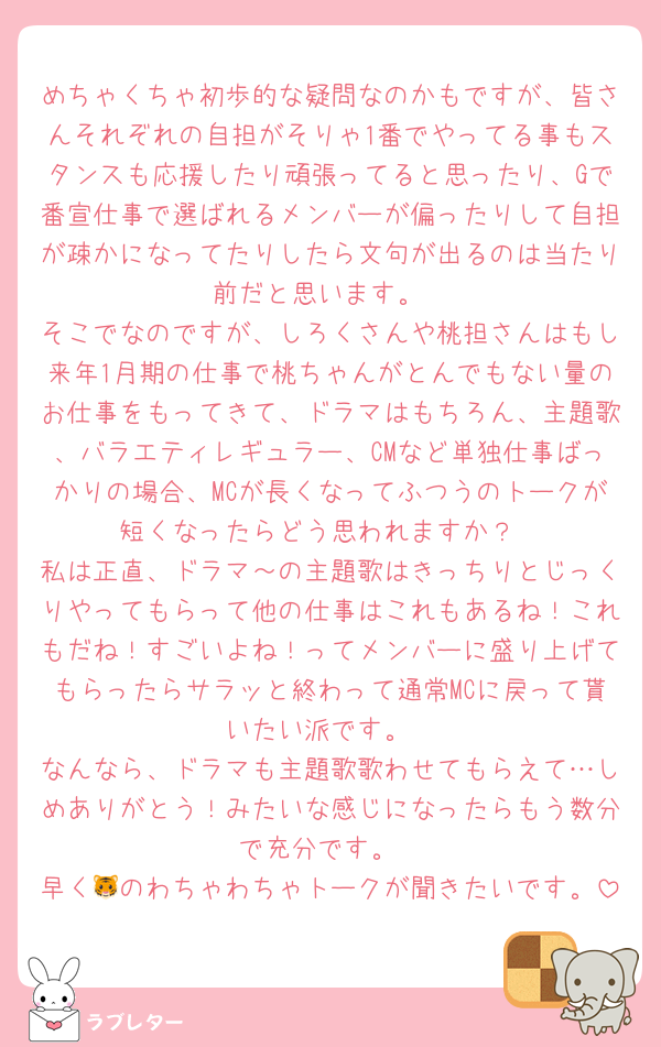 めちゃくちゃ初歩的な疑問なのかもですが、皆さんそれぞれの自担がそりゃ1番でやってる事もスタンスも応援したり頑張ってると思ったり、Gで番宣仕事で選ばれるメンバーが偏ったりして自担が疎かになってたりしたら文句が出るのは当たり前だと思います。
そこでなのですが、しろくさんや桃担さんはもし来年1月期の仕事で桃ちゃんがとんでもない量のお仕事をもってきて、ドラマはもちろん、主題歌、バラエティレギュラー、CMなど単独仕事ばっかりの場合、MCが長くなってふつうのトークが短くなったらどう思われますか？
私は正直、ドラマ～の主題歌はきっちりとじっくりやってもらって他の仕事はこれもあるね！これもだね！すごいよね！ってメンバーに盛り上げてもらったらサラッと終わって通常MCに戻って貰いたい派です。
なんなら、ドラマも主題歌歌わせてもらえて…しめありがとう！みたいな感じになったらもう数分で充分です。
早く🐯のわちゃわちゃトークが聞きたいです。