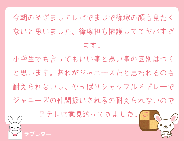 今朝のめざましテレビでまじで篠塚の顔も見たくないと思いました。篠塚担も擁護しててヤバすぎます。
小学生でも言ってもいい事と悪い事の区別はつくと思います。あれがジャニーズだと思われるのも耐えられないし、やっぱりシャッフルメドレーでジャニーズの仲間扱いされるの耐えられないので日テレに意見送ってきました。