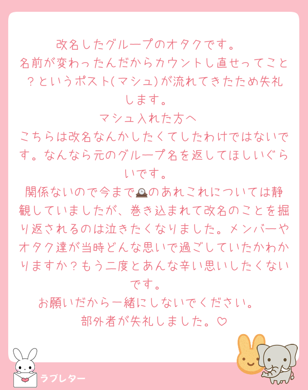 改名したグループのオタクです。
名前が変わったんだからカウントし直せってこと？というポスト(マシュ)が流れてきたため失礼します。
マシュ入れた方へ
こちらは改名なんかしたくてしたわけではないです。なんなら元のグループ名を返してほしいぐらいです。
関係ないので今まで🕰️のあれこれについては静観していましたが、巻き込まれて改名のことを掘り返されるのは泣きたくなりました。メンバーやオタク達が当時どんな思いで過ごしていたかわかりますか？もう二度とあんな辛い思いしたくないです。
お願いだから一緒にしないでください。
部外者が失礼しました。