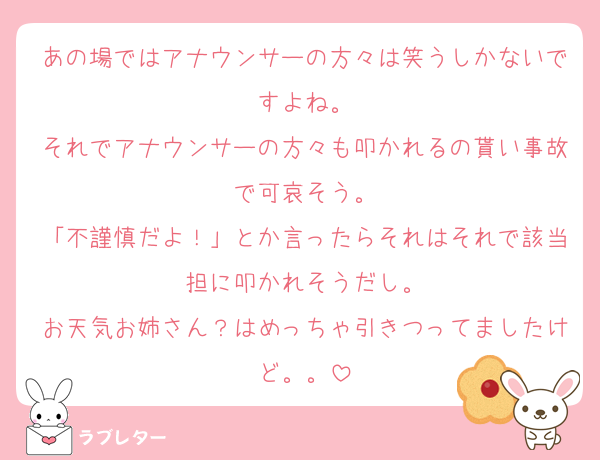 あの場ではアナウンサーの方々は笑うしかないですよね。
それでアナウンサーの方々も叩かれるの貰い事故で可哀そう。
「不謹慎だよ！」とか言ったらそれはそれで該当担に叩かれそうだし。
お天気お姉さん？はめっちゃ引きつってましたけど。。
