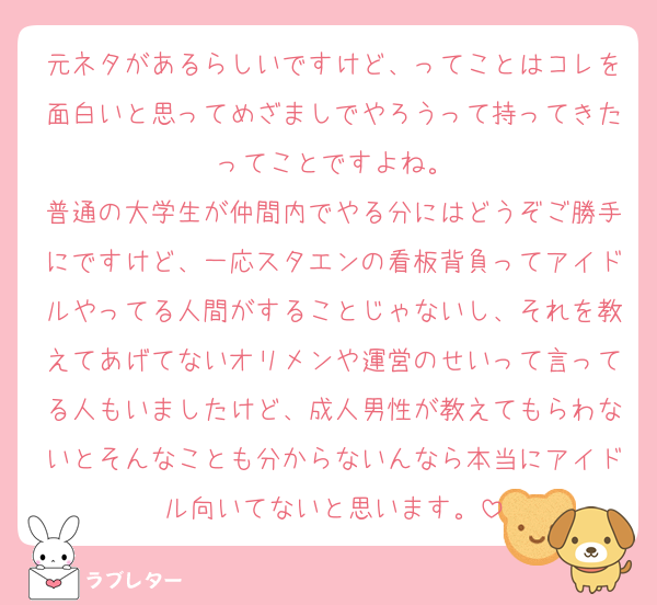 元ネタがあるらしいですけど、ってことはコレを面白いと思ってめざましでやろうって持ってきたってことですよね。
普通の大学生が仲間内でやる分にはどうぞご勝手にですけど、一応スタエンの看板背負ってアイドルやってる人間がすることじゃないし、それを教えてあげてないオリメンや運営のせいって言ってる人もいましたけど、成人男性が教えてもらわないとそんなことも分からないんなら本当にアイドル向いてないと思います。