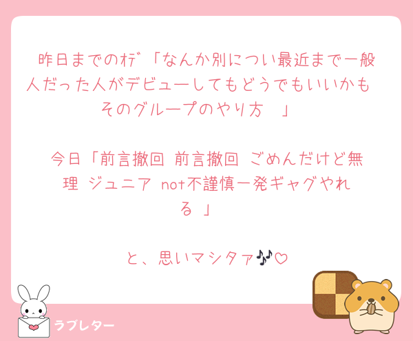 昨日までのｵﾃﾞ「なんか別につい最近まで一般人だった人がデビューしてもどうでもいいかも〜そのグループのやり方❣️」

今日「前言撤回‼️前言撤回‼️ごめんだけど無理‼️ジュニア‼️not不謹慎一発ギャグやれる‼️」

と、思いマシタァ🎶