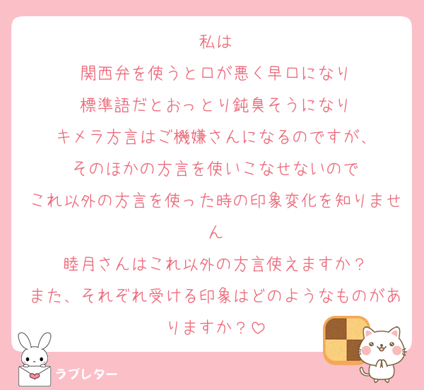 私は
関西弁を使うと口が悪く早口になり
標準語だとおっとり鈍臭そうになり
キメラ方言はご機嫌さんになるのですが、
そのほかの方言を使いこなせないので
これ以外の方言を使った時の印象変化を知りません
睦月さんはこれ以外の方言使えますか？
また、それぞれ受ける印象はどのようなものがありますか？