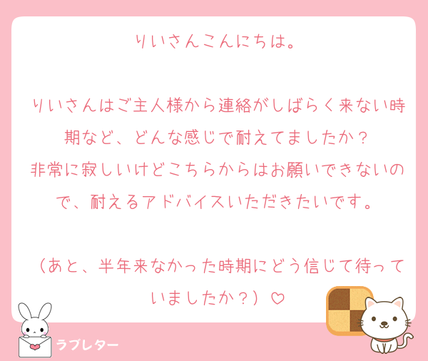 りいさんこんにちは。

りいさんはご主人様から連絡がしばらく来ない時期など、どんな感じで耐えてましたか？
非常に寂しいけどこちらからはお願いできないので、耐えるアドバイスいただきたいです。

（あと、半年来なかった時期にどう信じて待っていましたか？）