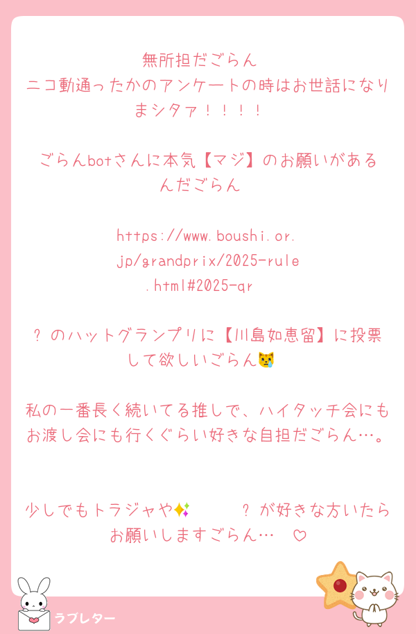 無所担だごらん
ニコ動通ったかのアンケートの時はお世話になりまシタァ！！！！

ごらんbotさんに本気【マジ】のお願いがあるんだごらん

https://www.boushi.or.jp/grandprix/2025-rule.html#2025-qr

⬆️のハットグランプリに【川島如恵留】に投票して欲しいごらん😿

私の一番長く続いてる推しで、ハイタッチ会にもお渡し会にも行くぐらい好きな自担だごらん…。

少しでもトラジャや𝐍𝐨𝐞𝐥✨が好きな方いたらお願いしますごらん…🥲