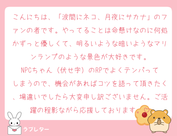 こんにちは、「波間にネコ、月夜にサカナ」のファンの者です。やってることは命懸けなのに何処かずっと優しくて、明るいような暗いようなマリンランプのような景色が大好きです。
NPCちゃん（伏せ字）のRPでよくテンパってしまうので、機会があればコツを語って頂きたく、場違いでしたら大変申し訳ございません。ご活躍の程影ながら応援しております。