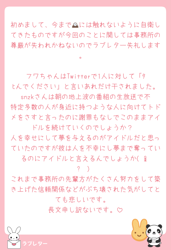初めまして、今まで🕰には触れないように自衛してきたものですが今回のことに関しては事務所の尊厳が失われかねないのでラブレター失礼します。

フワちゃんはTwitterで1人に対して「ﾀﾋんでください」と言いあれだけ干されました。‎snzkさんは朝の地上波の番組の生放送で不特定多数の人が身近に持つような人に向けてトドメをさすと言ったのに謝罪もなしでこのままアイドルを続けていくのでしょうか？
人を幸せにして夢を与えるのがアイドルだと思っていたのですが彼は人を不幸にし夢まで奪っているのにアイドルと言えるんでしょうか( ᵕ̩̩ ᵕ )
これまで事務所の先輩方がたくさん努力をして築き上げた信頼関係などがぶち壊された気がしてとても悲しいです。
長文申し訳ないです。