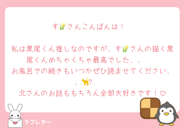 す🌾さんこんばんは！

私は黒尾くん推しなのですが、す🌾さんの描く黒尾くんめちゃくちゃ最高でした、、🫶
お風呂での続きもいつかぜひ読ませてください、、🐈‍⬛❤️
北さんのお話ももちろん全部大好きです！